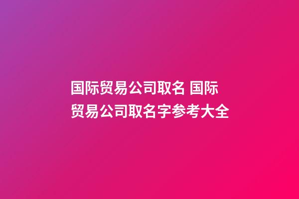 国际贸易公司取名 国际贸易公司取名字参考大全-第1张-公司起名-玄机派